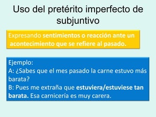 Uso del pretérito imperfecto de
           subjuntivo
Expresando sentimientos o reacción ante un
acontecimiento que se refiere al pasado.

Ejemplo:
A: ¿Sabes que el mes pasado la carne estuvo más
barata?
B: Pues me extraña que estuviera/estuviese tan
barata. Esa carnicería es muy carera.
 