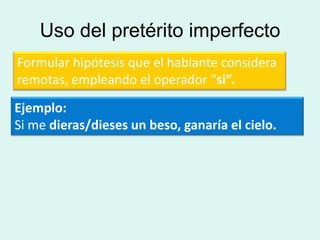 Uso del pretérito imperfecto
Formular hipótesis que el hablante considera
remotas, empleando el operador “si”.
Ejemplo:
Si me dieras/dieses un beso, ganaría el cielo.
 