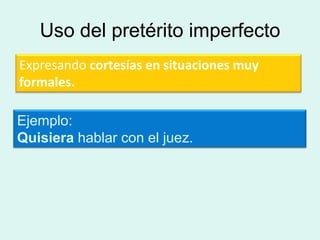 Uso del pretérito imperfecto
Expresando cortesías en situaciones muy
formales.

Ejemplo:
Quisiera hablar con el juez.
 