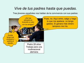 Vive de tus padres hasta que puedas.
         Tres jóvenes españoles nos hablan de la convivencia con sus padres:

                     ¿No has              Pues, no. Aquí entro, salgo y hago
                    pensado en
                  buscarte un piso          lo que me apetece, no tengo
                  con tus amigos?           gastos. Si ganara más dinero
                                                  tampoco me iría.



  Quizás
tenga que
empezar a
 pedirte el
  alquiler
                        Pedro 28 años
                       Trabaja para una
                         multinacional
                           alemana
 