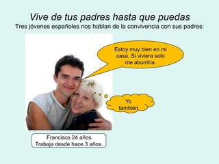Vive de tus padres hasta que puedas
Tres jóvenes españoles nos hablan de la convivencia con sus padres:


                                    Estoy muy bien en mi
                                     casa. Si viviera solo
                                        me aburríria.




                                       Yo
                                     también




           Francisco 24 años
       Trabaja desde hace 3 años.
 