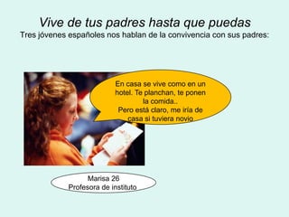 Vive de tus padres hasta que puedas
Tres jóvenes españoles nos hablan de la convivencia con sus padres:




                            En casa se vive como en un
                            hotel. Te planchan, te ponen
                                     la comida..
                             Pero está claro, me iría de
                                casa si tuviera novio




                   Marisa 26
             Profesora de instituto
 