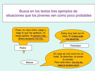 Busca en los textos tres ejemplos de
situaciones que los jóvenes ven como poco probables



     Pues, no. Aquí entro, salgo y
      hago lo que me apetece, no            Estoy muy bien en mi
     tengo gastos. Si ganara más             casa. Si viviera sola
        dinero tampoco me iría.                 me aburríria.

                                                    Francisco
        Pedro

                                     En casa se vive como en un
                                     hotel. Te planchan, te ponen
                                              la comida..
               Marisa                 Pero está claro, me iría de
                                         casa si tuviera novio
 