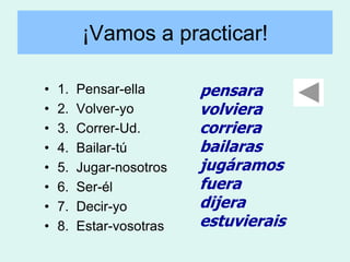 ¡Vamos a practicar!

•   1.   Pensar-ella      pensara
•   2.   Volver-yo        volviera
•   3.   Correr-Ud.       corriera
•   4.   Bailar-tú        bailaras
•   5.   Jugar-nosotros   jugáramos
•   6.   Ser-él           fuera
•   7.   Decir-yo         dijera
•   8.   Estar-vosotras   estuvierais
 