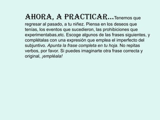 AhorA, A prActicAr…Tenemos que
regresar al pasado, a tu niñez. Piensa en los deseos que
tenías, los eventos que sucedieron, las prohibiciones que
experimentabas,etc. Escoge algunos de las frases siguientes, y
complétalas con una expresión que emplea el imperfecto del
subjuntivo. Apunta la frase completa en tu hoja. No repitas
verbos, por favor. Si puedes imaginarte otra frase correcta y
original, ¡empléala!
 