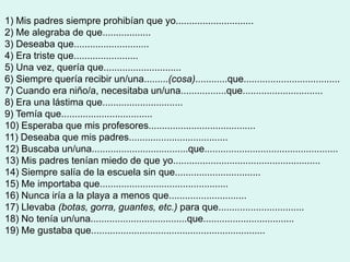 1) Mis padres siempre prohibían que yo.............................
2) Me alegraba de que..................
3) Deseaba que............................
4) Era triste que........................
5) Una vez, quería que.............................
6) Siempre quería recibir un/una.........(cosa)............que....................................
7) Cuando era niño/a, necesitaba un/una.................que..............................
8) Era una lástima que..............................
9) Temía que..................................
10) Esperaba que mis profesores........................................
11) Deseaba que mis padres.....................................
12) Buscaba un/una....................................que..................................................
13) Mis padres tenían miedo de que yo.......................................................
14) Siempre salía de la escuela sin que................................
15) Me importaba que................................................
16) Nunca iría a la playa a menos que.............................
17) Llevaba (botas, gorra, guantes, etc.) para que................................
18) No tenía un/una....................................que..................................
19) Me gustaba que.................................................................
 