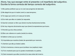 Ahora, hay que escoger entre el presente o el imperfecto del subjuntivo.
Escribe la forma correcta del tiempo correcto del subjuntivo.

1) Mis padres prefieren que yo no (ver) ese programa de televisión.

2) Me alegré de que mi madre (venir) a casa temprano.

3) Te ruego que (venir) a mi casa por la tarde.

4) Era malo que ellos no (saber) la respuesta.

5) Querían comprar un libro que (tener) muchas ilustraciones bonitas.

6) No hay ningunos diccionarios aquí que (tener) la expresiones que busco.

7) Permitió que los niños (entrar).

8) Ellos van a llamar en cuanto (recibir) la noticia.

9) Salieron antes que yo (comer).

10) Importaba que nosotros (tratar) de aprenderlo por memoría.

11) Sentían que ella ya (haber) salido.

12) No lo haríamos a menos que el profesor nos (explicar) mejor.

13) Te lo mostraré para que tú (poder) mostrárselo a tu padres.

14) Será necesario que ellos (construir) la casa antes del invierno.
 