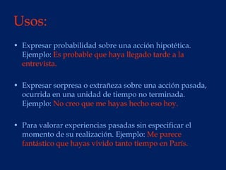 Usos:
• Expresar probabilidad sobre una acción hipotética.
  Ejemplo: Es probable que haya llegado tarde a la
  entrevista.

• Expresar sorpresa o extrañeza sobre una acción pasada,
  ocurrida en una unidad de tiempo no terminada.
  Ejemplo: No creo que me hayas hecho eso hoy.

• Para valorar experiencias pasadas sin especificar el
  momento de su realización. Ejemplo: Me parece
  fantástico que hayas vivido tanto tiempo en París.
 