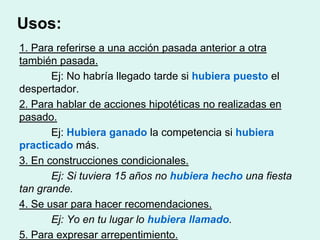 Usos:
1. Para referirse a una acción pasada anterior a otra
también pasada.
       Ej: No habría llegado tarde si hubiera puesto el
despertador.
2. Para hablar de acciones hipotéticas no realizadas en
pasado.
       Ej: Hubiera ganado la competencia si hubiera
practicado más.
3. En construcciones condicionales.
       Ej: Si tuviera 15 años no hubiera hecho una fiesta
tan grande.
4. Se usar para hacer recomendaciones.
       Ej: Yo en tu lugar lo hubiera llamado.
5. Para expresar arrepentimiento.
 