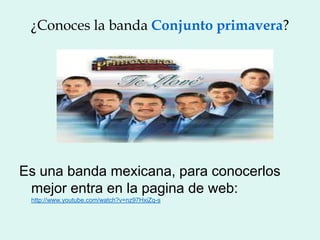 ¿Conoces la banda Conjunto primavera?




Es una banda mexicana, para conocerlos
 mejor entra en la pagina de web:
 http://www.youtube.com/watch?v=nz97HxiZq-s
 