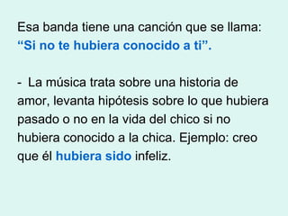 Esa banda tiene una canción que se llama:
“Si no te hubiera conocido a ti”.

- La música trata sobre una historia de
amor, levanta hipótesis sobre lo que hubiera
pasado o no en la vida del chico si no
hubiera conocido a la chica. Ejemplo: creo
que él hubiera sido infeliz.
 