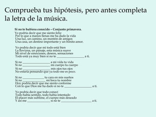 Comprueba tus hipótesis, pero antes completa
la letra de la música.
   Si no te hubiera conocido – Conjunto primavera.
   Yo podría decir que me siento feliz
   Por lo que a manos llenas me ha dado la vida
   Una luz, un camino, un montón de amigos
   Una casa, un destino importante y un bonito amor.
   Yo podría decir que mi todo está bien
   La llovizna, un paisaje, esta música suave
   Mi nivel de emociones, deseos, sensaciones
   Todo está ya muy bien si no te __________________ a ti.
   Si no __________________ a mi vida tu vida
   Si no __________________ mi cuerpo tu cuerpo
   Si no __________________ mis ojos tus ojos
   No estaría pensando que ya todo me es poco.
   Si no ______________ tu cara en mis sueños
   Si no _______________ mi boca tu nombre
   Hoy podría decir que me siento conforme
   Con lo que Dios me ha dado si no te __________________ a ti.
   Yo podría decir que todo conocí
   Todo había sentido, todo había intentado
   El placer más sublime, el cuerpo más deseado
   Y así me _______________ si no te ____________________ a ti.
 