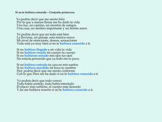 Si no te hubiera conocido – Conjunto primavera.

Yo podría decir que me siento feliz
Por lo que a manos llenas me ha dado la vida
Una luz, un camino, un montón de amigos
Una casa, un destino importante y un bonito amor.
 Yo podría decir que mi todo está bien
 La llovizna, un paisaje, esta música suave
 Mi nivel de emociones, deseos, sensaciones
 Todo está ya muy bien si no te hubiera conocido a ti.
 Si no hubiera llegado a mi vida tu vida
 Si no hubiera rosado mi cuerpo tu cuerpo
 Si no hubieran mirado mis ojos tus ojos
 No estaría pensando que ya todo me es poco.
 Si no hubiera entrado tu cara en mis sueños
 Si no hubiera mordido mi boca tu nombre
 Hoy podría decir que me siento conforme
 Con lo que Dios me ha dado si no te hubiera conocido a ti.

 Yo podría decir que todo conocí
 Todo había sentido, todo había intentado
 El placer más sublime, el cuerpo más deseado
 Y así me hubiera muerto si no te hubiera conocido a ti.
 