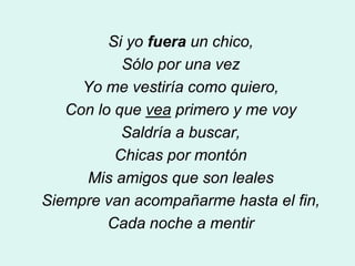 Si yo fuera un chico,
           Sólo por una vez
     Yo me vestiría como quiero,
   Con lo que vea primero y me voy
           Saldría a buscar,
          Chicas por montón
     Mis amigos que son leales
Siempre van acompañarme hasta el fin,
         Cada noche a mentir
 