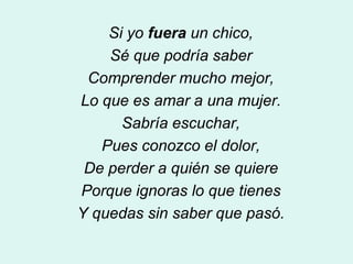 Si yo fuera un chico,
    Sé que podría saber
 Comprender mucho mejor,
Lo que es amar a una mujer.
      Sabría escuchar,
   Pues conozco el dolor,
 De perder a quién se quiere
Porque ignoras lo que tienes
Y quedas sin saber que pasó.
 