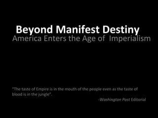 Beyond Manifest Destiny

America Enters the Age of Imperialism

“The taste of Empire is in the mouth of the people even as the taste of
blood is in the jungle”.
-Washington Post Editorial

 