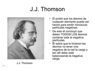 J.J. Thomson
• Él probó que los átomos de
cualquier elemento puede ser
hecho para emitir minúsculo
partículas negativas.
• De esto él concluyó que
deben TODOS LOS átomos
contener este la negativa
partículas.
• Él sabía que lo hicieron los
átomos no tener una
negativa de la red la carga y
tan allí debe está
balanceando la negativa
carga.
J.J. Thomson
 