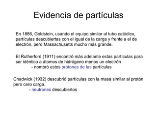 Evidencia de partículas
En 1886, Goldstein, usando el equipo similar al tubo catódico,
partículas descubiertas con el igual de la carga y frente a el de
electrón, pero Massachusetts mucho más grande.
El Rutherford (1911) encontró más adelante estas partículas para
ser idéntico a átomos de hidrógeno menos un electrón
- nombró estos protones de las partículas
Chadwick (1932) descubrió partículas con la masa similar al protón
pero cero carga.
- neutrones descubiertos
 