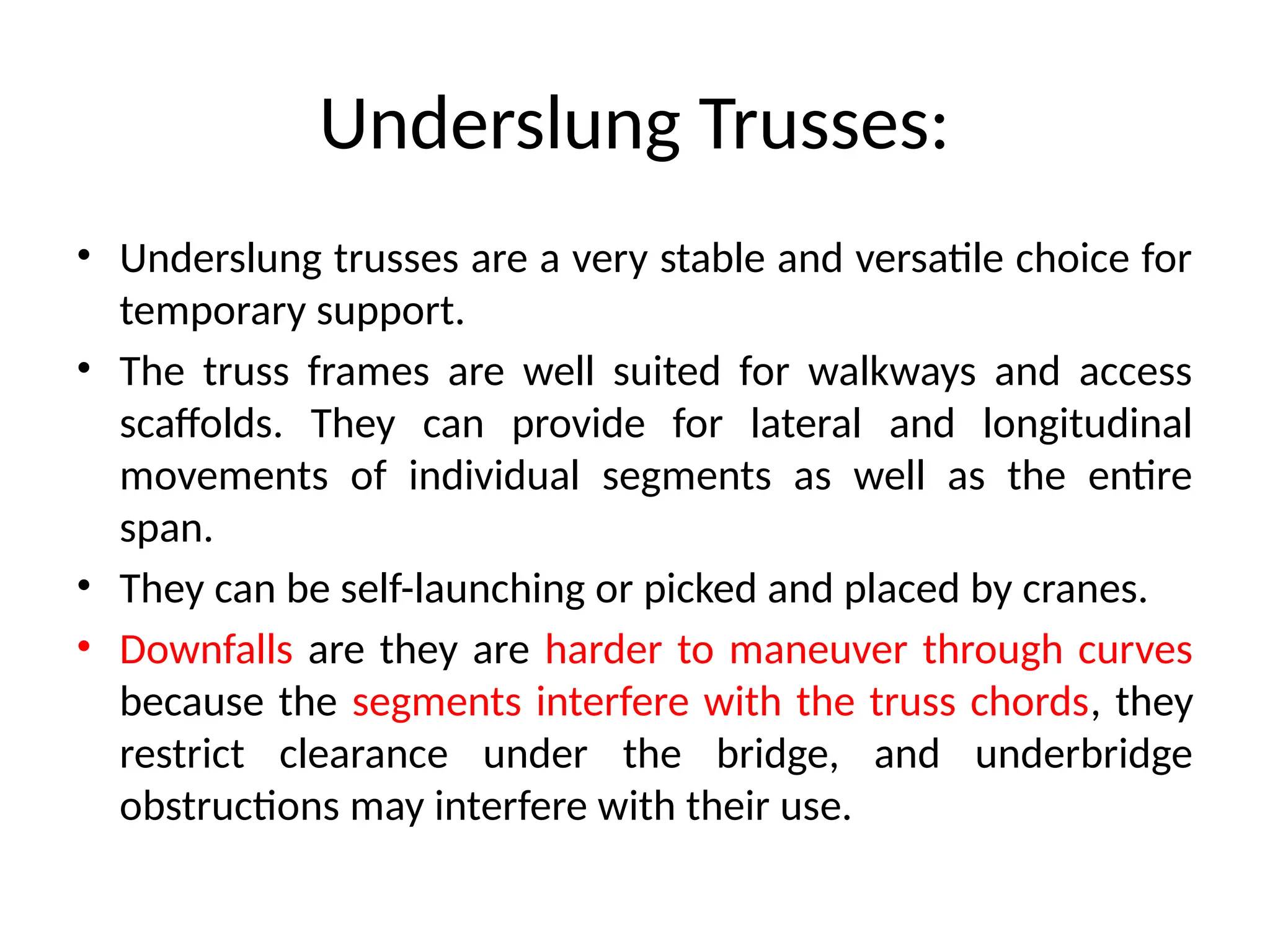 Underslung Trusses:
• Underslung trusses are a very stable and versatile choice for
temporary support.
• The truss frames are well suited for walkways and access
scaffolds. They can provide for lateral and longitudinal
movements of individual segments as well as the entire
span.
• They can be self-launching or picked and placed by cranes.
• Downfalls are they are harder to maneuver through curves
because the segments interfere with the truss chords, they
restrict clearance under the bridge, and underbridge
obstructions may interfere with their use.
 