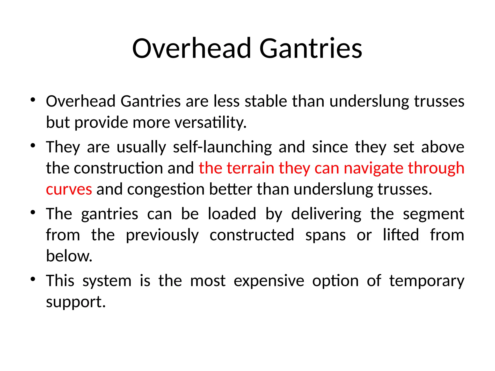 Overhead Gantries
• Overhead Gantries are less stable than underslung trusses
but provide more versatility.
• They are usually self-launching and since they set above
the construction and the terrain they can navigate through
curves and congestion better than underslung trusses.
• The gantries can be loaded by delivering the segment
from the previously constructed spans or lifted from
below.
• This system is the most expensive option of temporary
support.
 