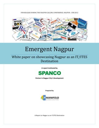 FOR RELEASE DURING THE NAGPUR CALLING CONFERENCE, NAGPUR – FEB 2012




         Emergent Nagpur
White paper on showcasing Nagpur as an IT/ITES
                  Destination
                               A report instituted by




                      Partner in Nagpur City’s Development




                                    Prepared by




                     A Report on Nagpur as an IT/ITES Destination
 