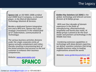 The Legacy Contact us-  [email_address]  or +974-44518611 Spanco Ltd , an ISO 9001-2008 certified and CMMI level 3 company, is a focused player, in the filed of Information Technology Solutions & Services.  Besides a dedicated System Integration arm and a BPO arm, Spanco has a few strategic investments in the related field of ICT (Information, communication & Technology).  The various business activities divisions under the single corporate entity of Spanco actually complement each other, thereby resulting in provisioning best of the breed solutions and services to the end customer to enhance their business competencies. Website:  www.spancotele.com Golden Key Solutions LLC (GKS)  is the global, technology and telecom services division of Al-Bahja group.  With over four decades of domain experience in the fields of manufacturing, pharmaceuticals, hospitality and world class malls, Al Bahja group is poised to be the local leader and pioneers of technology in the Middle East Asia.  Combining extensive capabilities in technology with deep domain expertise, we deliver seamless solutions that bring tangible business value to leading organizations around the world. Website:  www.goldenkeysolutions.net 