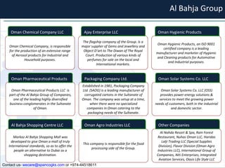 Al Bahja Group Oman Chemical Company, is responsible for the production of an extensive range of Aerosol products for Industrial and Household purposes. The flagship company of the Group. Is a major supplier of Gems and Jewellery and Object D’art to The Diwan of The Royal Court. Production of various kinds of perfumes for sale on the local and International markets. Oman Hygienic Products, an ISO 9001 certified company is a leading manufacturer and marketer of Hygienic and Cleaning products for Automotive and Industrial purposes. Oman Pharmaceutical Products LLC  is part of the Al Bahja Group of Companies, one of the leading highly diversified business conglomerates in the Sultanate of Oman. Established in 1981, Packaging Company Ltd. (SAOG) is a leading manufacturer of corrugated cartons in the Sultanate of Oman. The company was setup at a time, when there were no specialized companies in Oman catering to the packaging needs of the Sultanate. Oman Solar Systems Co. LLC (OSS) provides power-energy solutions & services to meet the growing power needs of customers, both in the industrial and domestic sector. Markaz Al Bahja Shopping Mall was developed to give Oman a mall of truly International standards, so as to offer the people an alternative to Dubai as a shopping destination. This company is responsible for the food processing side of the Group. Al Nahda Resort & Spa, Rain Forest Restaurant, Nuhas Oman LLC, Haridas Lalji Trading LLC (Special Supplies Division), Flavor Division (Oman Agro Industries LLC), International Group of Companies, Niti Enterprises, Integrated Aviation Services, Oasis Life Style LLC Oman Chemical Company LLC Oman Pharmaceutical Products  Al Bahja Shopping Centre LLC Ajay Enterprise LLC Packaging Company Ltd. Oman Agro Industries LLC Oman Hygienic Products Oman Solar Systems Co. LLC Other Companies Contact us-  [email_address]  or +974-44518611 