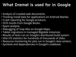 What Dremel is used for in Google 
• Analysis of crawled web documents. 
• Tracking install data for applications on Android Market. 
• Crash reporting for Google products. 
• OCR results from Google Books. 
• Spam analysis. 
• Debugging of map tiles on Google Maps. 
• Tablet migrations in managed Bigtable instances. 
• Results of tests run on Google’s distributed build system. 
• Disk I/O statistics for hundreds of thousands of disks. 
• Resource monitoring for jobs run in Google’s data centers. 
• Symbols and dependencies in Google’s codebase. 
 