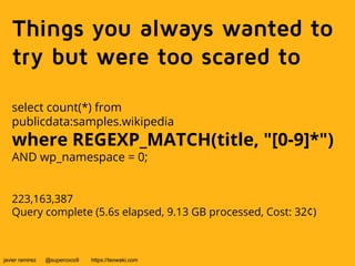 Things you always wanted to 
try but were too scared to 
select count(*) from 
publicdata:samples.wikipedia 
where REGEXP_MATCH(title, "[0-9]*") 
AND wp_namespace = 0; 
223,163,387 
Query complete (5.6s elapsed, 9.13 GB processed, Cost: 32¢) 
javier ramirez @supercoco9 https://teowaki.com 
 