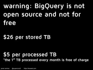 warning: BigQuery is not 
open source and not for 
free 
$26 per stored TB 
$5 per processed TB 
*the 1st TB processed every month is free of charge 
javier ramirez @supercoco9 https://teowaki.com 
 