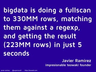 bigdata is doing a fullscan 
to 330MM rows, matching 
them against a regexp, 
and getting the result 
(223MM rows) in just 5 
seconds 
javier ramirez @supercoco9 https://teowaki.com 
Javier Ramirez 
impresionable teowaki founder 
 