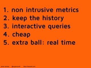 1. non intrusive metrics 
2. keep the history 
3. interactive queries 
4. cheap 
5. extra ball: real time 
javier ramirez @supercoco9 https://teowaki.com 
 
