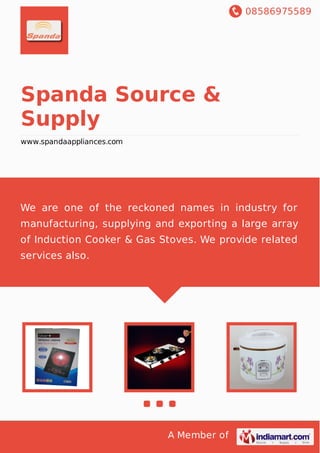 08586975589
A Member of
Spanda Source &
Supply
www.spandaappliances.com
We are one of the reckoned names in industry for
manufacturing, supplying and exporting a large array
of Induction Cooker & Gas Stoves. We provide related
services also.
 