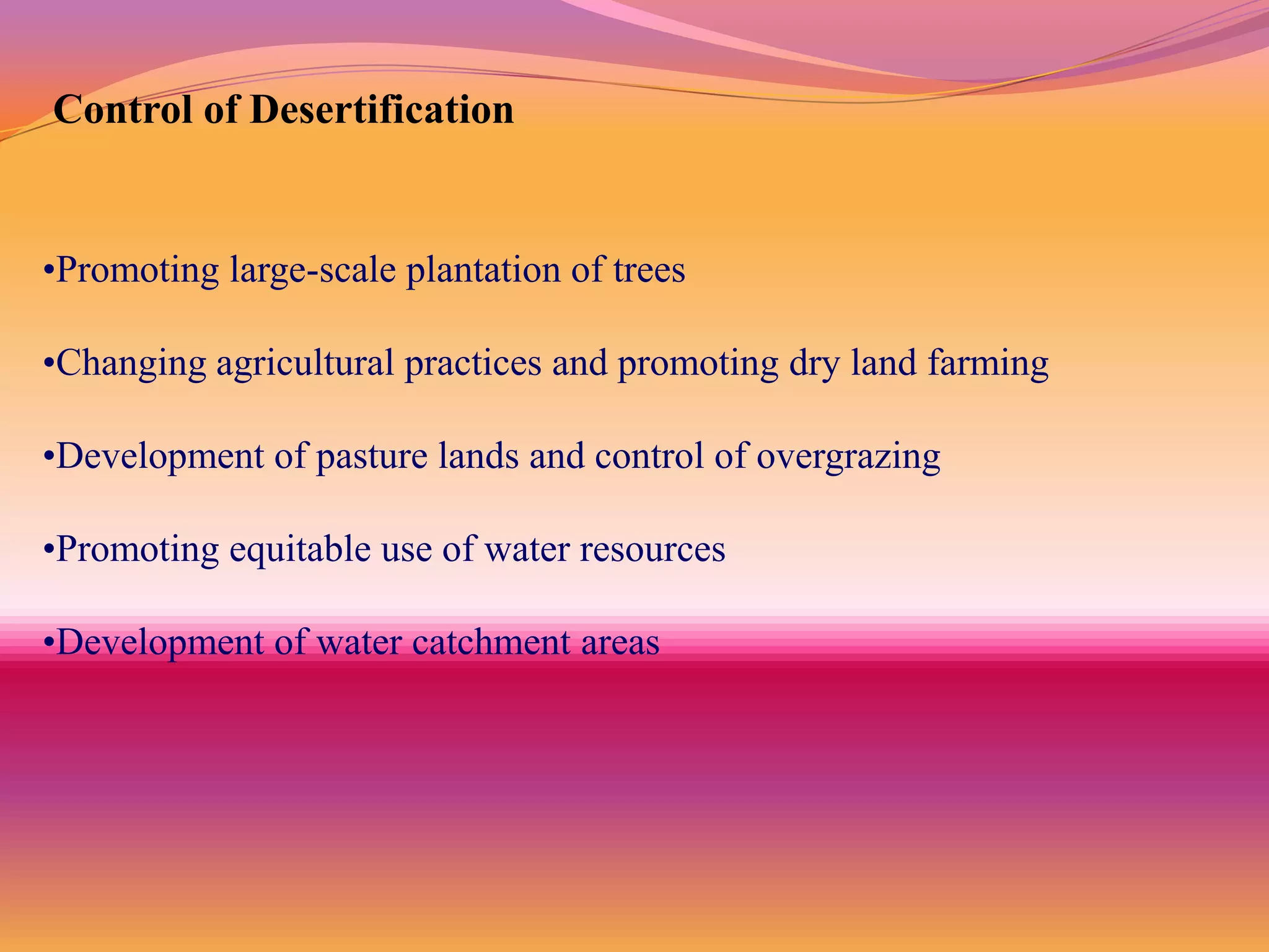 Control of Desertification


•Promoting large-scale plantation of trees

•Changing agricultural practices and promoting dry land farming

•Development of pasture lands and control of overgrazing

•Promoting equitable use of water resources

•Development of water catchment areas
 