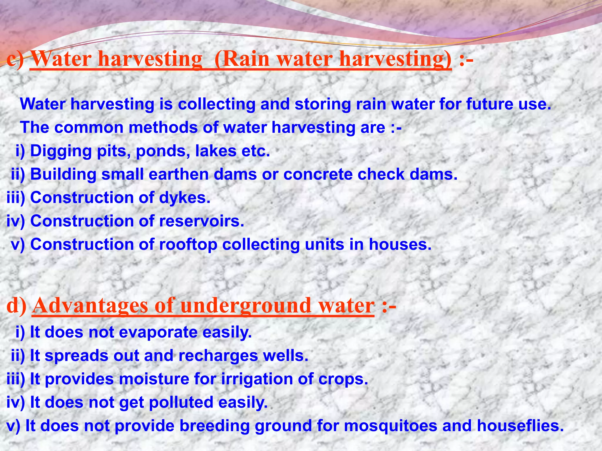 c) Water harvesting (Rain water harvesting) :-
   Water harvesting is collecting and storing rain water for future use.
   The common methods of water harvesting are :-
  i) Digging pits, ponds, lakes etc.
 ii) Building small earthen dams or concrete check dams.
iii) Construction of dykes.
iv) Construction of reservoirs.
 v) Construction of rooftop collecting units in houses.


d) Advantages of underground water :-
  i) It does not evaporate easily.
 ii) It spreads out and recharges wells.
iii) It provides moisture for irrigation of crops.
iv) It does not get polluted easily.
v) It does not provide breeding ground for mosquitoes and houseflies.
 