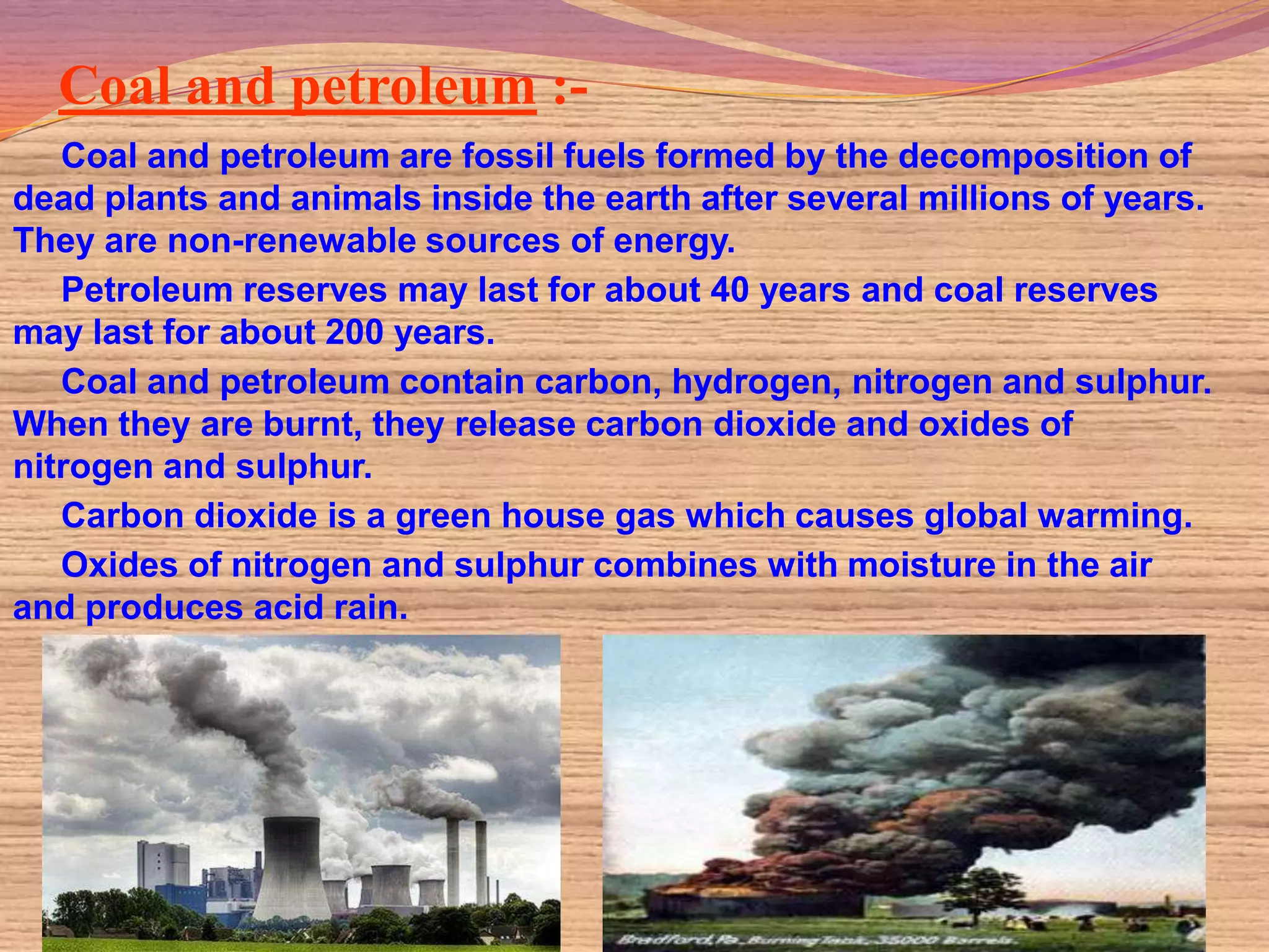 Coal and petroleum :-
   Coal and petroleum are fossil fuels formed by the decomposition of
dead plants and animals inside the earth after several millions of years.
They are non-renewable sources of energy.
   Petroleum reserves may last for about 40 years and coal reserves
may last for about 200 years.
   Coal and petroleum contain carbon, hydrogen, nitrogen and sulphur.
When they are burnt, they release carbon dioxide and oxides of
nitrogen and sulphur.
   Carbon dioxide is a green house gas which causes global warming.
   Oxides of nitrogen and sulphur combines with moisture in the air
and produces acid rain.
 
