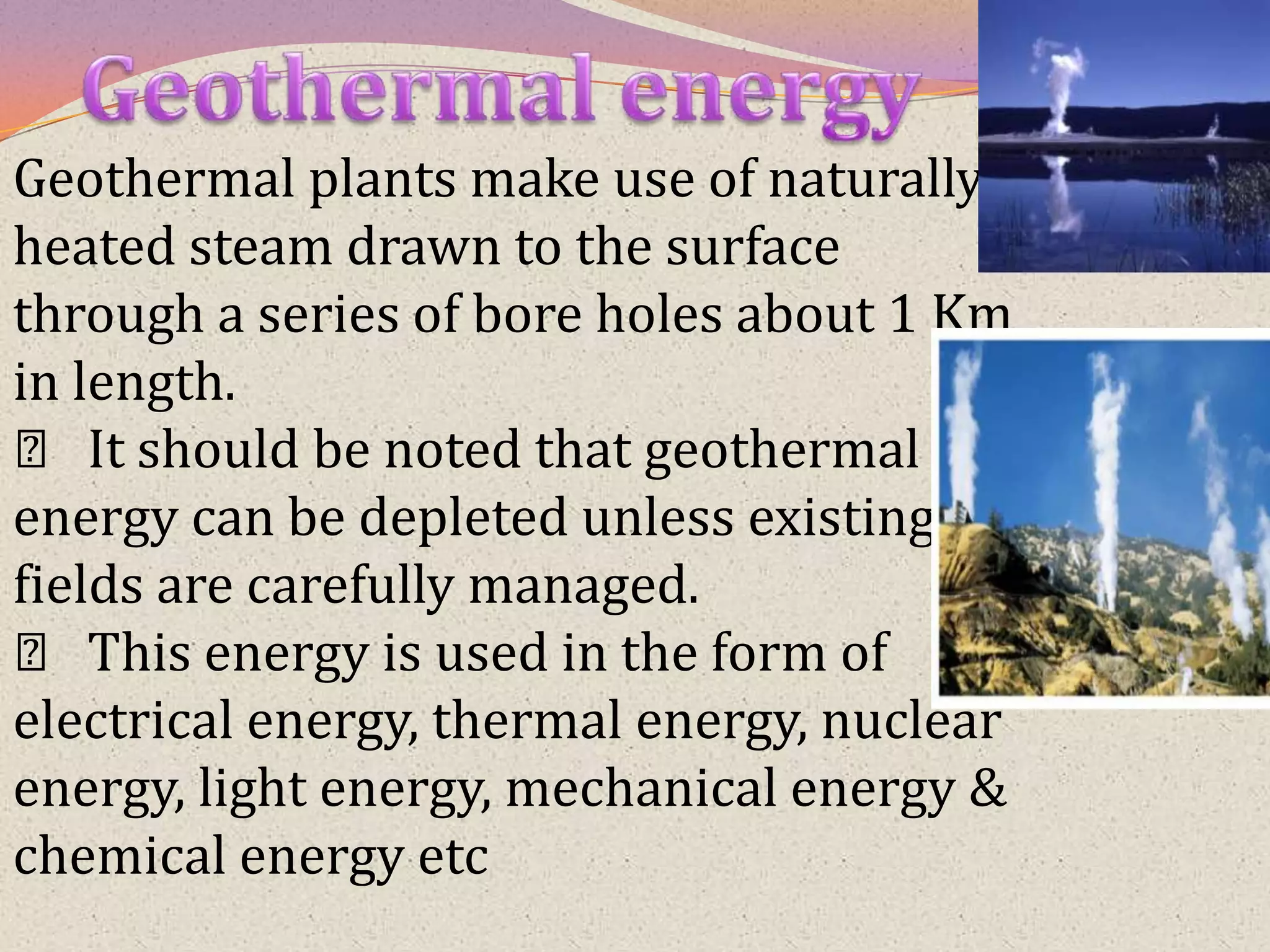 Geothermal plants make use of naturally
heated steam drawn to the surface
through a series of bore holes about 1 Km
in length.
  􀂾 It should be noted that geothermal
energy can be depleted unless existing
fields are carefully managed.
  􀂾 This energy is used in the form of
electrical energy, thermal energy, nuclear
energy, light energy, mechanical energy &
chemical energy etc
 