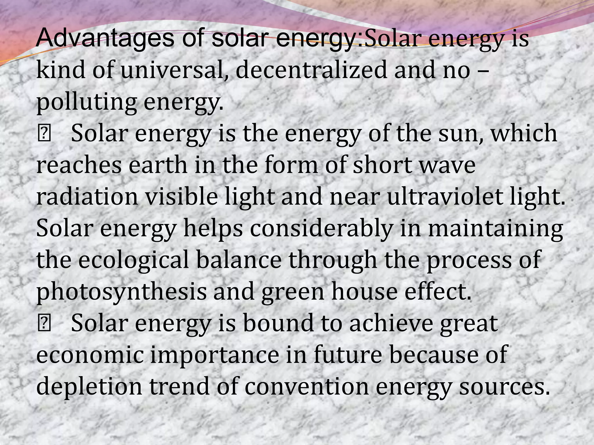 Advantages of solar energy:Solar energy is
kind of universal, decentralized and no –
polluting energy.
 􀂾 Solar energy is the energy of the sun, which
reaches earth in the form of short wave
radiation visible light and near ultraviolet light.
Solar energy helps considerably in maintaining
the ecological balance through the process of
photosynthesis and green house effect.
 􀂾 Solar energy is bound to achieve great
economic importance in future because of
depletion trend of convention energy sources.
 