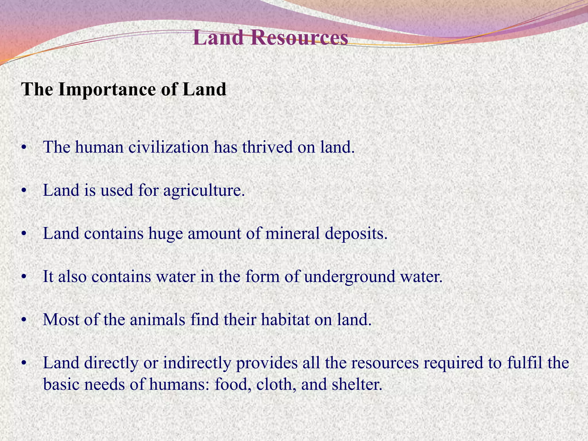 Land Resources

The Importance of Land

• The human civilization has thrived on land.

• Land is used for agriculture.

• Land contains huge amount of mineral deposits.

• It also contains water in the form of underground water.

• Most of the animals find their habitat on land.

• Land directly or indirectly provides all the resources required to fulfil the
  basic needs of humans: food, cloth, and shelter.
 