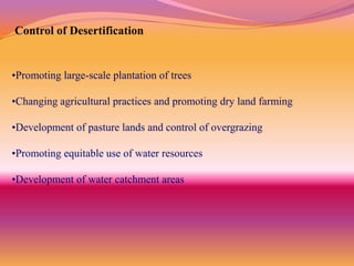 Control of Desertification


•Promoting large-scale plantation of trees

•Changing agricultural practices and promoting dry land farming

•Development of pasture lands and control of overgrazing

•Promoting equitable use of water resources

•Development of water catchment areas
 