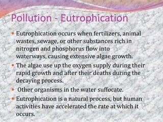 Pollution - Eutrophication
 Eutrophication occurs when fertilizers, animal
  wastes, sewage, or other substances rich in
  nitrogen and phosphorus flow into
  waterways, causing extensive algae growth.
 The algae use up the oxygen supply during their
  rapid growth and after their deaths during the
  decaying process.
 Other organisms in the water suffocate.
 Eutrophication is a natural process, but human
  activities have accelerated the rate at which it
  occurs.
 