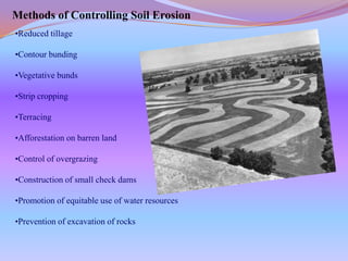 Methods of Controlling Soil Erosion
•Reduced tillage

•Contour bunding

•Vegetative bunds

•Strip cropping

•Terracing

•Afforestation on barren land

•Control of overgrazing

•Construction of small check dams

•Promotion of equitable use of water resources

•Prevention of excavation of rocks
 