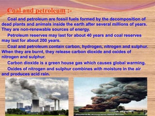 Coal and petroleum :-
   Coal and petroleum are fossil fuels formed by the decomposition of
dead plants and animals inside the earth after several millions of years.
They are non-renewable sources of energy.
   Petroleum reserves may last for about 40 years and coal reserves
may last for about 200 years.
   Coal and petroleum contain carbon, hydrogen, nitrogen and sulphur.
When they are burnt, they release carbon dioxide and oxides of
nitrogen and sulphur.
   Carbon dioxide is a green house gas which causes global warming.
   Oxides of nitrogen and sulphur combines with moisture in the air
and produces acid rain.
 