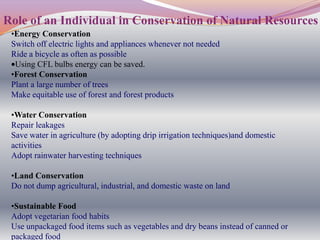 Role of an Individual in Conservation of Natural Resources
 •Energy Conservation
 Switch off electric lights and appliances whenever not needed
 Ride a bicycle as often as possible
  Using CFL bulbs energy can be saved.
 •Forest Conservation
 Plant a large number of trees
 Make equitable use of forest and forest products

 •Water Conservation
 Repair leakages
 Save water in agriculture (by adopting drip irrigation techniques)and domestic
 activities
 Adopt rainwater harvesting techniques

 •Land Conservation
 Do not dump agricultural, industrial, and domestic waste on land

 •Sustainable Food
 Adopt vegetarian food habits
 Use unpackaged food items such as vegetables and dry beans instead of canned or
 packaged food
 