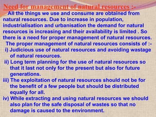 Need for management of natural resources :-
    All the things we use and consume are obtained from
natural resources. Due to increase in population,
industrialisation and urbanisation the demand for natural
resources is increasing and their availability is limited . So
there is a need for proper management of natural resources.
  The proper management of natural resources consists of :-
  i) Judicious use of natural resources and avoiding wastage
     of natural resources.
 ii) Long term planning for the use of natural resources so
     that it last not only for the present but also for future
     generations.
iii) The exploitation of natural resources should not be for
     the benefit of a few people but should be distributed
     equally for all.
iv) While extracting and using natural resources we should
     also plan for the safe disposal of wastes so that no
     damage is caused to the environment.
 