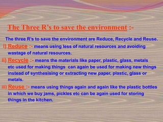 The Three R’s to save the environment :-
 The three R’s to save the environment are Reduce, Recycle and Reuse.
i) Reduce :- means using less of natural resources and avoiding
  wastage of natural resources.
ii) Recycle :- means the materials like paper, plastic, glass, metals
  etc used for making things can again be used for making new things
  instead of synthesising or extracting new paper, plastic, glass or
  metals.
iii) Reuse :- means using things again and again like the plastic bottles
     in which we buy jams, pickles etc can be again used for storing
     things in the kitchen.
 