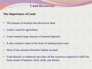 Land Resources

The Importance of Land

• The human civilization has thrived on land.

• Land is used for agriculture.

• Land contains huge amount of mineral deposits.

• It also contains water in the form of underground water.

• Most of the animals find their habitat on land.

• Land directly or indirectly provides all the resources required to fulfil the
  basic needs of humans: food, cloth, and shelter.
 