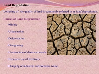 Land Degradation
Lowering of the quality of land is commonly referred to as land degradation.

Causes of Land Degradation
   •Mining

   •Urbanization

   •Deforestation

   •Overgrazing

   •Construction of dams and canals

   •Excessive use of fertilizers

   •Dumping of industrial and domestic waste
 