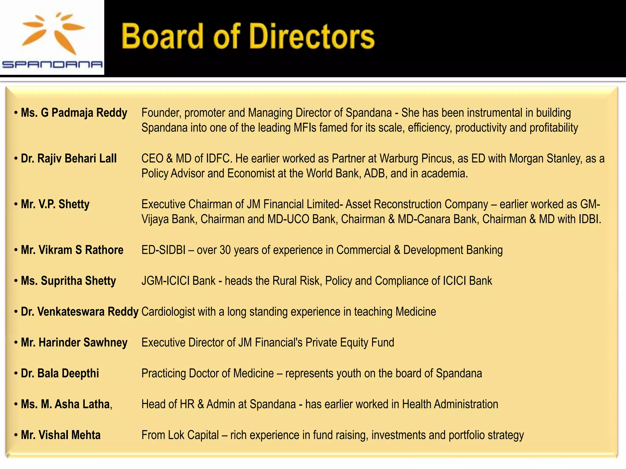 • Ms. G Padmaja Reddy      Founder, promoter and Managing Director of Spandana - She has been instrumental in building
                           Spandana into one of the leading MFIs famed for its scale, efficiency, productivity and profitability

• Dr. Rajiv Behari Lall    CEO & MD of IDFC. He earlier worked as Partner at Warburg Pincus, as ED with Morgan Stanley, as a
                           Policy Advisor and Economist at the World Bank, ADB, and in academia.

• Mr. V.P. Shetty          Executive Chairman of JM Financial Limited- Asset Reconstruction Company – earlier worked as GM-
                           Vijaya Bank, Chairman and MD-UCO Bank, Chairman & MD-Canara Bank, Chairman & MD with IDBI.

• Mr. Vikram S Rathore     ED-SIDBI – over 30 years of experience in Commercial & Development Banking

• Ms. Supritha Shetty      JGM-ICICI Bank - heads the Rural Risk, Policy and Compliance of ICICI Bank

• Dr. Venkateswara Reddy Cardiologist with a long standing experience in teaching Medicine

• Mr. Harinder Sawhney     Executive Director of JM Financial's Private Equity Fund

• Dr. Bala Deepthi         Practicing Doctor of Medicine – represents youth on the board of Spandana

• Ms. M. Asha Latha,       Head of HR & Admin at Spandana - has earlier worked in Health Administration

• Mr. Vishal Mehta         From Lok Capital – rich experience in fund raising, investments and portfolio strategy
 