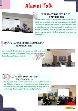 "HOW TO HANDLE PROFESSIONAL JOBS"
- 12 MARCH, 2022


Mr. Santhosh Narasimhan enhanced us with real-time
experience on how to be professionally equipped to handle
the marketing jobs in the market.
th
“GET READY FOR FUTURE!!!”
- 5 MARCH, 2022
Alumni Guest Series in association with placement and
IQAC was organized for I-year MBA students. Mr. Balaji
enlightened the students on how to believe in both hard
work and smart work. Too smart and too hard is not good
in the profession. Have a balanced life. Whatever life
throws up accept it, Explore yourself, and take up
challenges.
th
" IDEAS FOR STARTUPS"
- 19 MARCH, 2022
Mr. Karan Khandekar (alumni) was invited to enlighten us with
real-time experience on how to shortlist the ideas for start-ups in
our country and gave inputs about the pricing strategy, basics of
fundraising, the concept of valuation, and pitch deck.
th
Sims
pandana
Alumni Talk
12
 